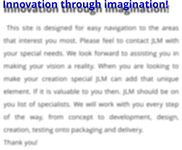 Innovation through imagination!  This site is designed for easy navigation to the areas that interest you most. Please feel to contact JLM with your special needs. We look forward to assisting you in making your vision a reality. When you are looking to make your creation special JLM can add that unique element. If it is valuable to you then. JLM should be on you list of specialists. We will work with you every step of the way, from concept to development, design, creation, testing onto packaging and delivery. Thank you!